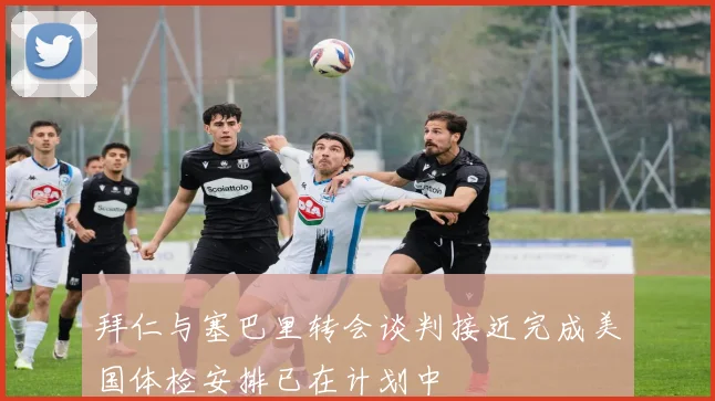 拜仁与塞巴里转会谈判接近完成美国体检安排已在计划中