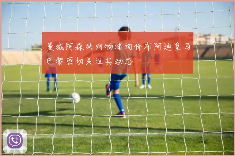 曼城阿森纳利物浦询价布阿迪皇马巴黎密切关注其动态