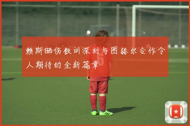 赖斯晒伤教训深刻与图赫尔合作令人期待的全新篇章