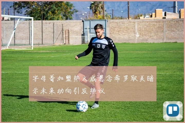 字母哥加盟热火成悬念希罗取关暗示未来动向引发热议