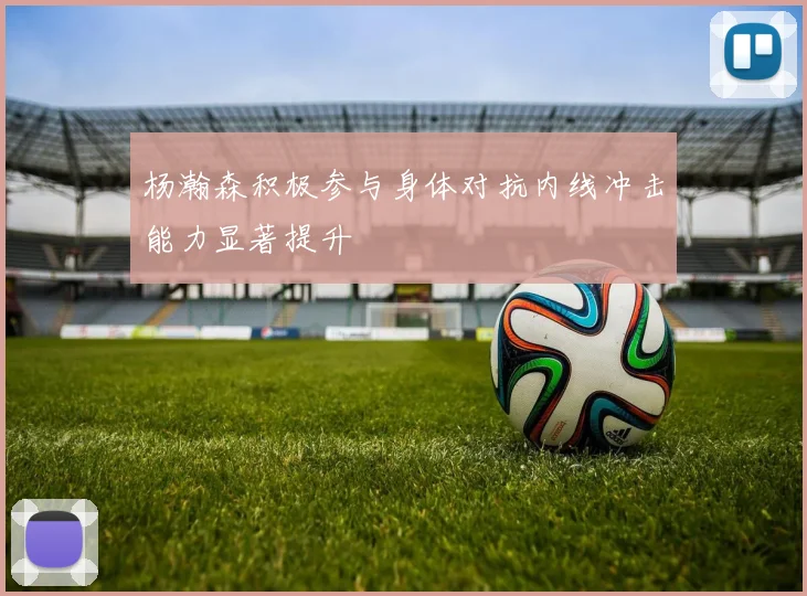 杨瀚森积极参与身体对抗内线冲击能力显著提升