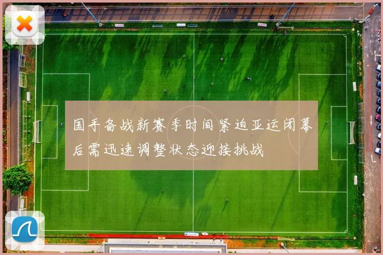 国手备战新赛季时间紧迫亚运闭幕后需迅速调整状态迎接挑战