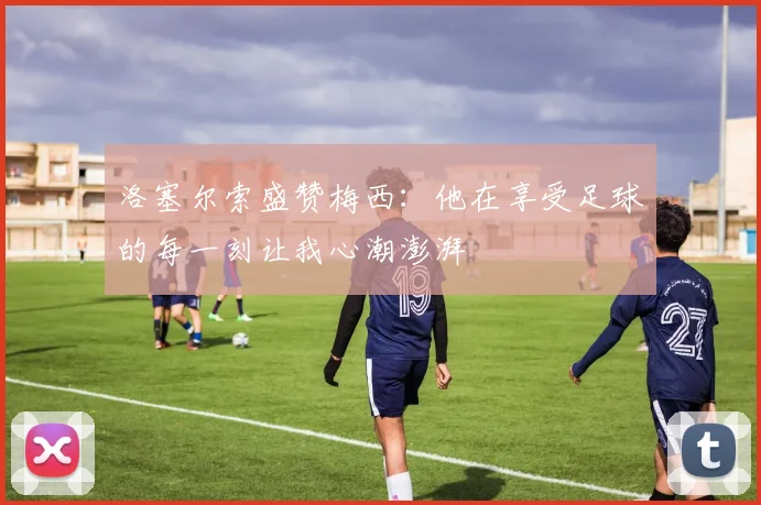 洛塞尔索盛赞梅西：他在享受足球的每一刻让我心潮澎湃