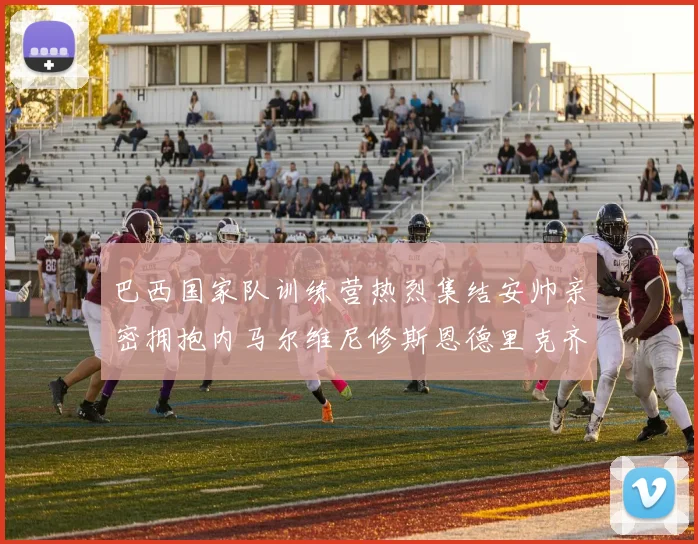 巴西国家队训练营热烈集结安帅亲密拥抱内马尔维尼修斯恩德里克齐亮相