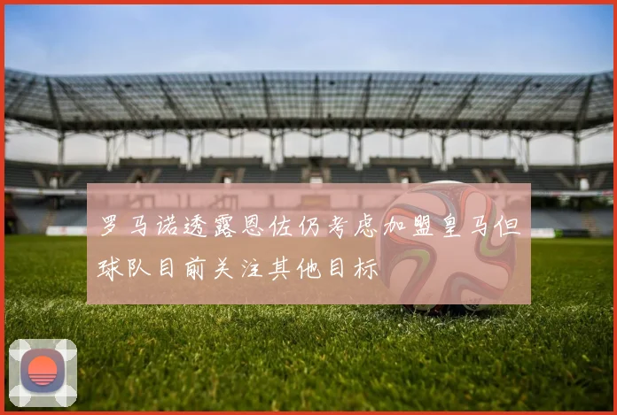 罗马诺透露恩佐仍考虑加盟皇马但球队目前关注其他目标