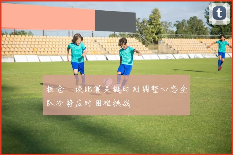 板仓滉谈比赛关键时刻调整心态全队冷静应对困难挑战