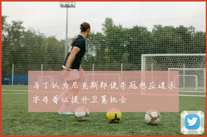 马丁认为尼克斯即使夺冠也应追求字母哥以提升卫冕机会