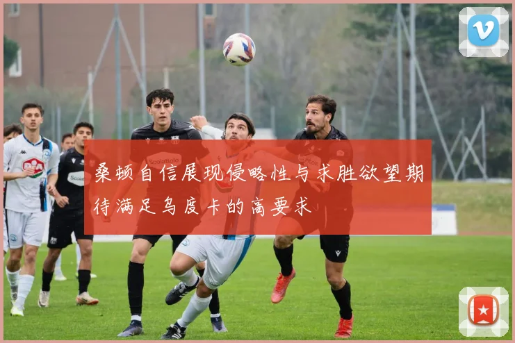 桑顿自信展现侵略性与求胜欲望期待满足乌度卡的高要求
