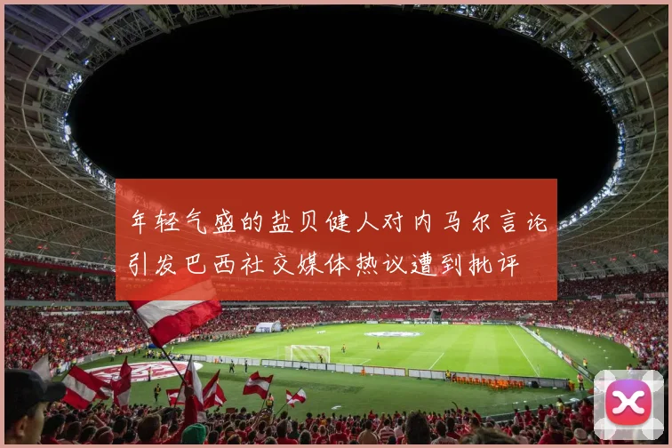 年轻气盛的盐贝健人对内马尔言论引发巴西社交媒体热议遭到批评