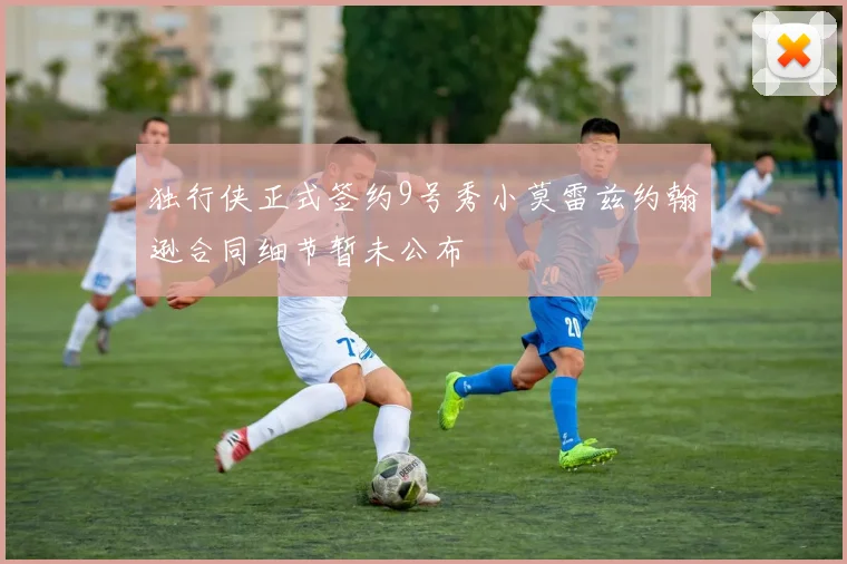 独行侠正式签约9号秀小莫雷兹约翰逊合同细节暂未公布