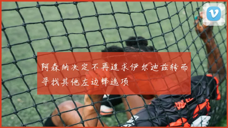 阿森纳决定不再追求伊尔迪兹转而寻找其他左边锋选项