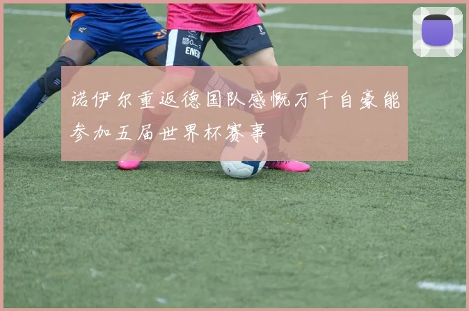 诺伊尔重返德国队感慨万千自豪能参加五届世界杯赛事