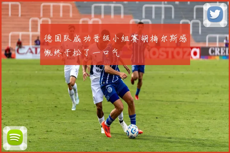 德国队成功晋级小组赛胡梅尔斯感慨终于松了一口气