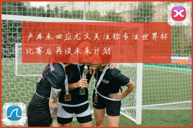卢库米回应尤文关注称专注世界杯比赛后再谈未来计划
